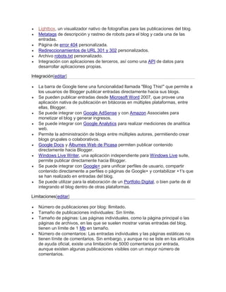  Lightbox, un visualizador nativo de fotografías para las publicaciones del blog.
 Metatags de descripción y rastreo de robots para el blog y cada una de las
entradas.
 Página de error 404 personalizada.
 Redireccionamientos de URL 301 y 302 personalizados.
 Archivo robots.txt personalizado.
 Integración con aplicaciones de terceros, así como una API de datos para
desarrollar aplicaciones propias.
Integración[editar]
 La barra de Google tiene una funcionalidad llamada "Blog This!" que permite a
los usuarios de Blogger publicar entradas directamente hacia sus blogs.
 Se pueden publicar entradas desde Microsoft Word 2007, que provee una
aplicación nativa de publicación en bitácoras en múltiples plataformas, entre
ellas, Blogger.
 Se puede integrar con Google AdSense y con Amazon Associates para
monetizar el blog y generar ingresos.
 Se puede integrar con Google Analytics para realizar mediciones de analítica
web.
 Permite la administración de blogs entre múltiples autores, permitiendo crear
blogs grupales o colaborativos.
 Google Docs y Álbumes Web de Picasa permiten publicar contenido
directamente hacia Blogger.
 Windows Live Writer, una aplicación independiente para Windows Live suite,
permite publicar directamente hacia Blogger.
 Se puede integrar con Google+ para unificar perfiles de usuario, compartir
contenido directamente a perfiles o páginas de Google+ y contabilizar +1's que
se han realizado en entradas del blog.
 Se puede utilizar para la elaboración de un Portfolio Digital, o bien parte de él
integrando el blog dentro de otras plataformas.
Limitaciones[editar]
 Número de publicaciones por blog: Ilimitado.
 Tamaño de publicaciones individuales: Sin límite.
 Tamaño de páginas: Las páginas individuales, como la página principal o las
páginas de archivos, en las que se suelen mostrar varias entradas del blog,
tienen un límite de 1 Mb en tamaño.
 Número de comentarios: Las entradas individuales y las páginas estáticas no
tienen límite de comentarios. Sin embargo, y aunque no se liste en los artículos
de ayuda oficial, existe una limitación de 5000 comentarios por entrada,
aunque existen algunas publicaciones visibles con un mayor número de
comentarios.
 