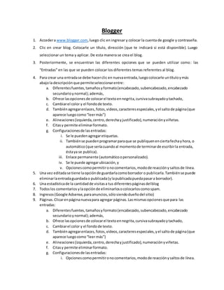 Blogger
1. Accedera www.blogger.com,luego clic en ingresar y colocar la cuenta de google y contraseña.
2. Clic en crear blog. Colocarle un título, dirección (que te indicará si está disponible). Luego
seleccionar un tema y aplicar. De esta manera se crea el blog.
3. Posteriormente, se encuentran las diferentes opciones que se pueden utilizar como: las
“Entradas” en las que se pueden colocar los diferentes temas referentes al blog.
4. Para crear una entradase debe hacerclic en nuevaentrada,luegocolocarle untítuloymás
abajola descripciónque permiteseleccionarentre:
a. Diferentesfuentes,tamañosyformato(encabezado,subencabezado,encabezado
secundarioynormal);además,
b. Ofrece lasopcionesde colocarel textoennegrita,cursivasubrayadoytachado,
c. Cambiarel color y el fondode texto.
d. Tambiénagregarenlaces,fotos,videos,caracteresespeciales,yel saltode página(que
aparece luegocomo“leermás”)
e. Alineaciones(izquierda,centro,derechayjustificado),numeraciónyviñetas.
f. Citasy permite eliminarformato.
g. Configuracionesde las entradas:
i. Se le puedenagregaretiquetas.
ii. Tambiénse puedenprogramarparaque se publiquenenciertafechayhora, o
automático(que seríacuandoal momentode terminarde escribirla entrada,
éstaya se publica).
iii. Enlace permanente (automáticoopersonalizado).
iv. Se le puede agregarubicación,y
v. Opcionescomopermitironocomentarios,modode reacciónysaltosde línea.
5. Una vez editadase tiene laopciónde guardarlacomoborrador o publicarla.Tambiénse puede
eliminarlaentradaguardadao publicada(ylapublicadapuedapasara borrador).
6. Una estadísticade la cantidadde visitasa tus diferentespáginasdelblog
7. Todoslos comentarios ylaopciónde eliminarlosocolocarloscomospam.
8. Ingresos(Google Adsense,paraanuncios,sólosiendodueñodel sitio)
9. Páginas.Clicarenpáginanuevapara agregar páginas.Lasmismasopcionesque para las
entradas:
a. Diferentesfuentes,tamañosyformato(encabezado,subencabezado,encabezado
secundario ynormal);además,
b. Ofrece lasopcionesde colocarel textoennegrita,cursivasubrayadoytachado,
c. Cambiarel color y el fondode texto.
d. Tambiénagregarenlaces,fotos,videos,caracteresespeciales,yel saltode página(que
aparece luegocomo“leermás”)
e. Alineaciones(izquierda,centro,derechayjustificado),numeraciónyviñetas.
f. Citasy permite eliminarformato.
g. Configuracionesde lasentradas:
i. Opcionescomopermitironocomentarios,modode reacciónysaltosde línea.
 