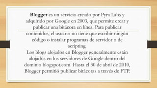 Blogger es un servicio creado por Pyra Labs y
adquirido por Google en 2003, que permite crear y
publicar una bitácora en línea. Para publicar
contenidos, el usuario no tiene que escribir ningún
código o instalar programas de servidor o de
scripting.
Los blogs alojados en Blogger generalmente están
alojados en los servidores de Google dentro del
dominio blogspot.com. Hasta el 30 de abril de 2010,
Blogger permitió publicar bitácoras a través de FTP.