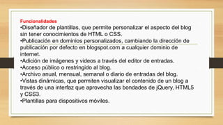 Funcionalidades
•Diseñador de plantillas, que permite personalizar el aspecto del blog
sin tener conocimientos de HTML o CSS.
•Publicación en dominios personalizados, cambiando la dirección de
publicación por defecto en blogspot.com a cualquier dominio de
internet.
•Adición de imágenes y videos a través del editor de entradas.
•Acceso público o restringido al blog.
•Archivo anual, mensual, semanal o diario de entradas del blog.
•Vistas dinámicas, que permiten visualizar el contenido de un blog a
través de una interfaz que aprovecha las bondades de jQuery, HTML5
y CSS3.
•Plantillas para dispositivos móviles.