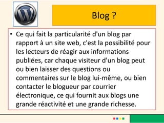 Blog ?
• Ce qui fait la particularité d'un blog par
  rapport à un site web, c'est la possibilité pour
  les lecteurs de réagir aux informations
  publiées, car chaque visiteur d'un blog peut
  ou bien laisser des questions ou
  commentaires sur le blog lui-même, ou bien
  contacter le blogueur par courrier
  électronique, ce qui fournit aux blogs une
  grande réactivité et une grande richesse.
 