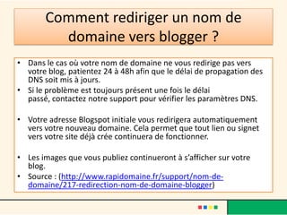 Comment rediriger un nom de
         domaine vers blogger ?
• Dans le cas où votre nom de domaine ne vous redirige pas vers
  votre blog, patientez 24 à 48h afin que le délai de propagation des
  DNS soit mis à jours.
• Si le problème est toujours présent une fois le délai
  passé, contactez notre support pour vérifier les paramètres DNS.

• Votre adresse Blogspot initiale vous redirigera automatiquement
  vers votre nouveau domaine. Cela permet que tout lien ou signet
  vers votre site déjà crée continuera de fonctionner.

• Les images que vous publiez continueront à s’afficher sur votre
  blog.
• Source : (http://www.rapidomaine.fr/support/nom-de-
  domaine/217-redirection-nom-de-domaine-blogger)
 