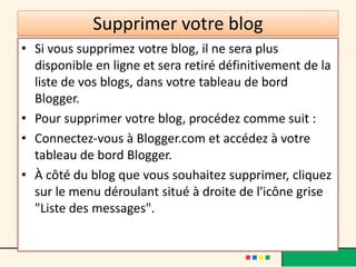 Supprimer votre blog
• Si vous supprimez votre blog, il ne sera plus
  disponible en ligne et sera retiré définitivement de la
  liste de vos blogs, dans votre tableau de bord
  Blogger.
• Pour supprimer votre blog, procédez comme suit :
• Connectez-vous à Blogger.com et accédez à votre
  tableau de bord Blogger.
• À côté du blog que vous souhaitez supprimer, cliquez
  sur le menu déroulant situé à droite de l'icône grise
  "Liste des messages".
 