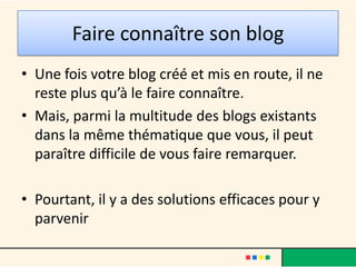 Faire connaître son blog
• Une fois votre blog créé et mis en route, il ne
  reste plus qu’à le faire connaître.
• Mais, parmi la multitude des blogs existants
  dans la même thématique que vous, il peut
  paraître difficile de vous faire remarquer.

• Pourtant, il y a des solutions efficaces pour y
  parvenir
 
