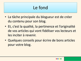 Le fond
• La tâche principale du blogueur est de créer
  du contenu pour son blog.
• Et, c’est la qualité, la pertinence et l’originalité
  de vos articles qui vont fidéliser vos lecteurs et
  les inciter à revenir.
• Quelques conseils pour écrire de bons articles
  pour votre blog.
 
