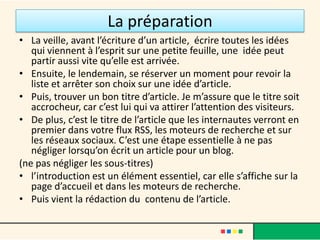 La préparation
• La veille, avant l’écriture d’un article, écrire toutes les idées
   qui viennent à l’esprit sur une petite feuille, une idée peut
   partir aussi vite qu’elle est arrivée.
• Ensuite, le lendemain, se réserver un moment pour revoir la
   liste et arrêter son choix sur une idée d’article.
• Puis, trouver un bon titre d’article. Je m’assure que le titre soit
   accrocheur, car c’est lui qui va attirer l’attention des visiteurs.
• De plus, c’est le titre de l’article que les internautes verront en
   premier dans votre flux RSS, les moteurs de recherche et sur
   les réseaux sociaux. C’est une étape essentielle à ne pas
   négliger lorsqu’on écrit un article pour un blog.
(ne pas négliger les sous-titres)
• l’introduction est un élément essentiel, car elle s’affiche sur la
   page d’accueil et dans les moteurs de recherche.
• Puis vient la rédaction du contenu de l’article.
 