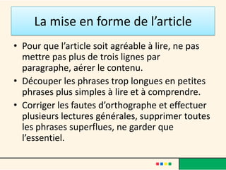 La mise en forme de l’article
• Pour que l’article soit agréable à lire, ne pas
  mettre pas plus de trois lignes par
  paragraphe, aérer le contenu.
• Découper les phrases trop longues en petites
  phrases plus simples à lire et à comprendre.
• Corriger les fautes d’orthographe et effectuer
  plusieurs lectures générales, supprimer toutes
  les phrases superflues, ne garder que
  l’essentiel.
 