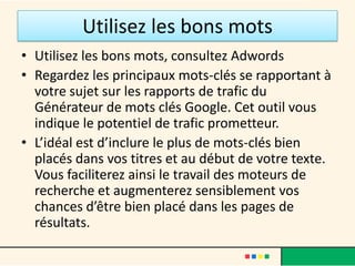 Utilisez les bons mots
• Utilisez les bons mots, consultez Adwords
• Regardez les principaux mots-clés se rapportant à
  votre sujet sur les rapports de trafic du
  Générateur de mots clés Google. Cet outil vous
  indique le potentiel de trafic prometteur.
• L’idéal est d’inclure le plus de mots-clés bien
  placés dans vos titres et au début de votre texte.
  Vous faciliterez ainsi le travail des moteurs de
  recherche et augmenterez sensiblement vos
  chances d’être bien placé dans les pages de
  résultats.
 