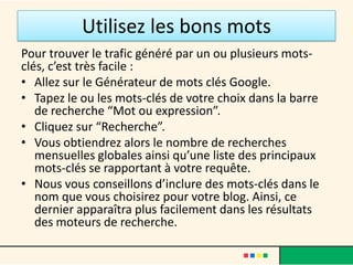 Utilisez les bons mots
Pour trouver le trafic généré par un ou plusieurs mots-
clés, c’est très facile :
• Allez sur le Générateur de mots clés Google.
• Tapez le ou les mots-clés de votre choix dans la barre
   de recherche “Mot ou expression”.
• Cliquez sur “Recherche”.
• Vous obtiendrez alors le nombre de recherches
   mensuelles globales ainsi qu’une liste des principaux
   mots-clés se rapportant à votre requête.
• Nous vous conseillons d’inclure des mots-clés dans le
   nom que vous choisirez pour votre blog. Ainsi, ce
   dernier apparaîtra plus facilement dans les résultats
   des moteurs de recherche.
 