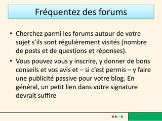 Fréquentez des forums

• Cherchez parmi les forums autour de votre
  sujet s’ils sont régulièrement visités (nombre
  de posts et de questions et réponses).
• Vous pouvez vous y inscrire, y donner de bons
  conseils et vos avis et – si c’est permis – y faire
  une publicité passive pour votre blog. En
  général, un petit lien dans votre signature
  devrait suffire
 