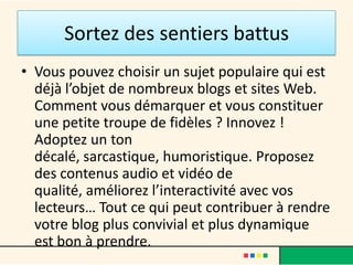 Sortez des sentiers battus
• Vous pouvez choisir un sujet populaire qui est
  déjà l’objet de nombreux blogs et sites Web.
  Comment vous démarquer et vous constituer
  une petite troupe de fidèles ? Innovez !
  Adoptez un ton
  décalé, sarcastique, humoristique. Proposez
  des contenus audio et vidéo de
  qualité, améliorez l’interactivité avec vos
  lecteurs… Tout ce qui peut contribuer à rendre
  votre blog plus convivial et plus dynamique
  est bon à prendre.
 
