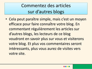 Commentez des articles
           sur d’autres blogs
• Cela peut paraître simple, mais c’est un moyen
  efficace pour faire connaître votre blog. En
  commentant régulièrement les articles sur
  d’autres blogs, les lecteurs de ce blog
  voudront en savoir plus sur vous et visiterons
  votre blog. Et plus vos commentaires seront
  intéressants, plus vous aurez de visites vers
  votre site.
 