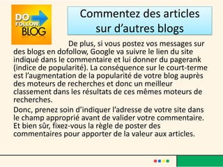 Commentez des articles
                     sur d’autres blogs
                  De plus, si vous postez vos messages sur
des blogs en dofollow, Google va suivre le lien du site
indiqué dans le commentaire et lui donner du pagerank
(indice de popularité). La conséquence sur le court-terme
est l’augmentation de la popularité de votre blog auprès
des moteurs de recherches et donc un meilleur
classement dans les résultats de ces mêmes moteurs de
recherches.
Donc, prenez soin d’indiquer l’adresse de votre site dans
le champ approprié avant de valider votre commentaire.
Et bien sûr, fixez-vous la règle de poster des
commentaires pour apporter de la valeur aux articles.
 