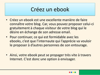 Créez un ebook
• Créez un ebook est une excellente manière de faire
  connaître votre blog. Car, vous pouvez proposer celui-ci
  gratuitement à chaque visiteur de votre blog qui le
  désire en échange de son adresse email.
• Pour continuer, ce qui est formidable avec les
  ebooks, c’est que l’internaute qui l’apprécie va vouloir
  le proposer à d’autres personnes de son entourage.

• Ainsi, votre ebook peut se propager très vite à travers
  Internet. C’est donc une option à envisager.
 