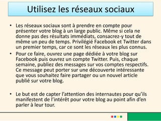 Utilisez les réseaux sociaux
• Les réseaux sociaux sont à prendre en compte pour
  présenter votre blog à un large public. Même si cela ne
  donne pas des résultats immédiats, consacrez-y tout de
  même un peu de temps. Privilégié Facebook et Twitter dans
  un premier temps, car ce sont les réseaux les plus connus.
• Pour ce faire, ouvrez une page dédiée à votre blog sur
  Facebook puis ouvrez un compte Twitter. Puis, chaque
  semaine, publiez des messages sur vos comptes respectifs.
  Ce message peut porter sur une découverte intéressante
  que vous souhaitez faire partager ou un nouvel article
  publié sur votre blog.

• Le but est de capter l’attention des internautes pour qu’ils
  manifestent de l’intérêt pour votre blog au point afin d’en
  parler à leur tour.
 