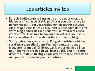 Les articles invités
• L’article invité consiste à écrire un article pour un autre
  blogueur afin que celui-ci le publie sur son blog. Ainsi, les
  personnes qui lisent vos articles vont découvrir qui vous
  êtes, ce que vous faites et ils auront la possibilité de visiter
  votre blog à partir des liens que vous aurez insérés dans
  votre article. C’est une technique très efficace pour vous
  faire connaître et attirer des visiteurs sur votre blog.
• Sur certains blogs, vous verrez l’onglet « article invité » et
  sur d’autres, en allant dans l’onglet « contact » , vous
  trouverez les modalités fixées par le propriétaire du blog
  pour que votre article soit validé et publié. Sinon, il suffit
  d’écrire à l’auteur du blog choisi avec votre idée d’article et
  une première ébauche pour le motiver.
 