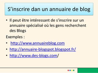 S’inscrire dan un annuaire de blog
• Il peut être intéressant de s'inscrire sur un
  annuaire spécialisé où les gens recherchent
  des Blogs
Exemples :
• http://www.annuaireblog.com
• http://annuaire-blogspot.blogspot.fr/
• http://www.des-blogs.com/
 