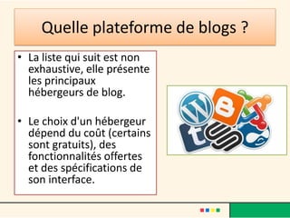 Quelle plateforme de blogs ?
• La liste qui suit est non
  exhaustive, elle présente
  les principaux
  hébergeurs de blog.

• Le choix d'un hébergeur
  dépend du coût (certains
  sont gratuits), des
  fonctionnalités offertes
  et des spécifications de
  son interface.
 