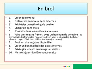 En bref
•   1.    Créer du contenu
•   2.    Obtenir de nombreux liens externes
•   3.    Privilégier un netlinking de qualité
•   4.    Choisir de bons titres
•   5.    S'inscrire dans les meilleurs annuaires
•   6.    Faire un site sans frames, avec un bon nom de domaine - La
    technologie des frames (en français "cadres") vous rend possible d'afficher
    plusieurs pages HTML dans différentes zones (ou cadres).
•   7.    Avoir un site toujours disponible
•   8.    Créer un bon maillage des pages internes
•   9.    Privilégier le texte aux images et vidéos
•   10.   Mettre à jour régulièrement son site
 
