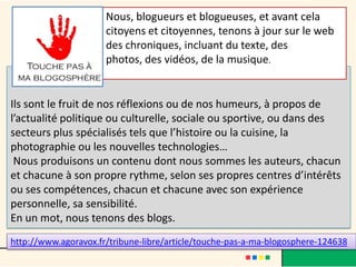 Nous, blogueurs et blogueuses, et avant cela
                      citoyens et citoyennes, tenons à jour sur le web
                      des chroniques, incluant du texte, des
                      photos, des vidéos, de la musique.


Ils sont le fruit de nos réflexions ou de nos humeurs, à propos de
l’actualité politique ou culturelle, sociale ou sportive, ou dans des
secteurs plus spécialisés tels que l’histoire ou la cuisine, la
photographie ou les nouvelles technologies…
 Nous produisons un contenu dont nous sommes les auteurs, chacun
et chacune à son propre rythme, selon ses propres centres d’intérêts
ou ses compétences, chacun et chacune avec son expérience
personnelle, sa sensibilité.
En un mot, nous tenons des blogs.
http://www.agoravox.fr/tribune-libre/article/touche-pas-a-ma-blogosphere-124638
 