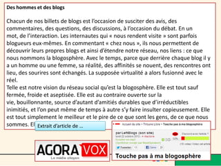 Des hommes et des blogs

Chacun de nos billets de blogs est l’occasion de susciter des avis, des
commentaires, des questions, des discussions, à l’occasion du débat. En un
mot, de l’interaction. Les internautes qui « nous rendent visite » sont parfois
blogueurs eux-mêmes. En commentant « chez nous », ils nous permettent de
découvrir leurs propres blogs et ainsi d’étendre notre réseau, nos liens : ce que
nous nommons la blogosphère. Avec le temps, parce que derrière chaque blog il y
a un homme ou une femme, sa réalité, des affinités se nouent, des rencontres ont
lieu, des sourires sont échangés. La supposée virtualité a alors fusionné avec le
réel.
Telle est notre vision du réseau social qu’est la blogosphère. Elle est tout sauf
fermée, froide et aseptisée. Elle est au contraire ouverte sur la
vie, bouillonnante, source d’autant d’amitiés durables que d’irréductibles
inimitiés, et l’on peut même de temps à autre s’y faire insulter copieusement. Elle
est tout simplement le meilleur et le pire de ce que sont les gens, de ce que nous
sommes. Elle est vivante. de …
              Extrait d’article
 