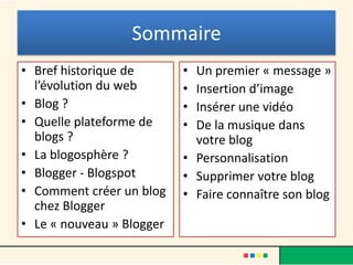 Sommaire
• Bref historique de       • Un premier « message »
  l’évolution du web       • Insertion d’image
• Blog ?                   • Insérer une vidéo
• Quelle plateforme de     • De la musique dans
  blogs ?                    votre blog
• La blogosphère ?         • Personnalisation
• Blogger - Blogspot       • Supprimer votre blog
• Comment créer un blog    • Faire connaître son blog
  chez Blogger
• Le « nouveau » Blogger
 