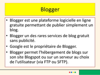 Blogger
• Blogger est une plateforme logicielle en ligne
  gratuite permettant de publier simplement un
  blog.
• Blogger un des rares services de blog gratuit
  sans publicité.
• Google est le propriétaire de Blogger.
• Blogger permet l'hébergement de blogs sur
  son site Blogspot ou sur un serveur au choix
  de l'utilisateur (via FTP ou SFTP).
 