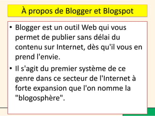 À propos de Blogger et Blogspot
• Blogger est un outil Web qui vous
  permet de publier sans délai du
  contenu sur Internet, dès qu'il vous en
  prend l'envie.
• Il s'agit du premier système de ce
  genre dans ce secteur de l'Internet à
  forte expansion que l'on nomme la
  "blogosphère".
 