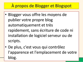 À propos de Blogger et Blogspot
• Blogger vous offre les moyens de
  publier votre propre blog
  automatiquement et très
  rapidement, sans écriture de code ni
  installation de logiciel serveur ou de
  scripts.
• De plus, c'est vous qui contrôlez
  l'apparence et l'emplacement de votre
  blog.
 