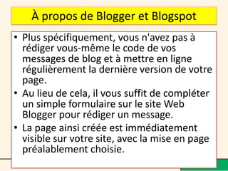 À propos de Blogger et Blogspot
• Plus spécifiquement, vous n'avez pas à
  rédiger vous-même le code de vos
  messages de blog et à mettre en ligne
  régulièrement la dernière version de votre
  page.
• Au lieu de cela, il vous suffit de compléter
  un simple formulaire sur le site Web
  Blogger pour rédiger un message.
• La page ainsi créée est immédiatement
  visible sur votre site, avec la mise en page
  préalablement choisie.
 