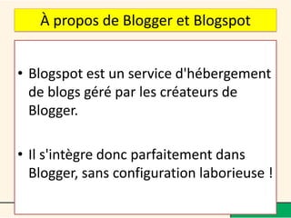 À propos de Blogger et Blogspot


• Blogspot est un service d'hébergement
  de blogs géré par les créateurs de
  Blogger.

• Il s'intègre donc parfaitement dans
  Blogger, sans configuration laborieuse !
 
