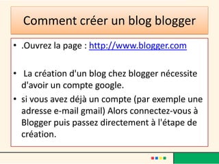 Comment créer un blog blogger
• .Ouvrez la page : http://www.blogger.com

• La création d'un blog chez blogger nécessite
  d'avoir un compte google.
• si vous avez déjà un compte (par exemple une
  adresse e-mail gmail) Alors connectez-vous à
  Blogger puis passez directement à l'étape de
  création.
 