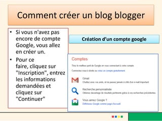 Comment créer un blog blogger
• Si vous n'avez pas
  encore de compte        Création d’un compte google
  Google, vous allez
  en créer un.
• Pour ce
  faire, cliquez sur
  "Inscription", entrez
  les informations
  demandées et
  cliquez sur
  "Continuer"
 