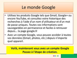Le monde Google
• Utilisez les produits Google tels que Gmail, Google+ ou
  encore YouTube, et consultez votre historique des
  recherches à l'aide d'un nom d'utilisateur et d'un mot
  de passe uniques. Toutes vos informations sont
  sauvegardées en permanence et faciles à retrouver
  depuis… la page google.fr
• Avec un compte Google, vous pouvez accéder à toutes
  vos données (Gmail, photos, etc.) depuis n'importe
  quel appareil.

     Voilà, maintenant vous avez un compte Google
              Passez à l'étape de création.
 