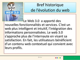 Bref historique
                   de l’évolution du web

               Le Web 3.0 a apporté des
nouvelles fonctionnalités et services. C’est un
web plus intelligent et intuitif, l’intégration des
informations personnalisées. Le web 3.0
s’approche plus de l’internaute en visant sa
satisfaction. En fait, les utilisateurs bénéficient
d’un contenu web contextuel qui convient avec
leurs profils.

                        @telier                       4
 