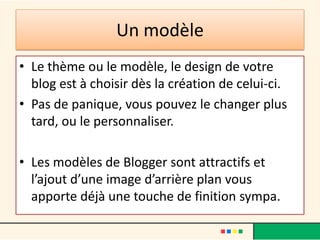 Un modèle
• Le thème ou le modèle, le design de votre
  blog est à choisir dès la création de celui-ci.
• Pas de panique, vous pouvez le changer plus
  tard, ou le personnaliser.

• Les modèles de Blogger sont attractifs et
  l’ajout d’une image d’arrière plan vous
  apporte déjà une touche de finition sympa.
 