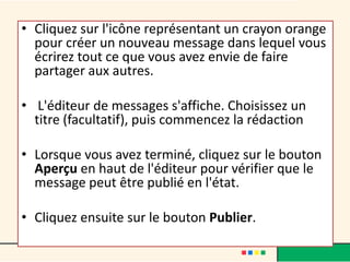 • Cliquez sur l'icône représentant un crayon orange
  pour créer un nouveau message dans lequel vous
  écrirez tout ce que vous avez envie de faire
  partager aux autres.

• L'éditeur de messages s'affiche. Choisissez un
  titre (facultatif), puis commencez la rédaction

• Lorsque vous avez terminé, cliquez sur le bouton
  Aperçu en haut de l'éditeur pour vérifier que le
  message peut être publié en l'état.

• Cliquez ensuite sur le bouton Publier.
 