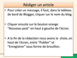 Rédiger un article
• Pour créer un message, il faut, dans le tableau
  de bord de Blogger, cliquer sur le nom du blog.

• Cliquer ensuite sur le bouton orange
  "Nouveau post" en haut à gauche de l'écran.

• A la fin de la rédaction nous avons le choix, en
  haut de l'écran, entre "Publier" et
  "Enregistrer" sous forme de brouillon.
 
