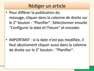 Rédiger un article
• Pour différer la publication du
  message, cliquer dans la colonne de droite sur
  le 2° bouton : "Planifier". Sélectionner ensuite
  "Configurer la date et l'heure" et encoder.

• IMPORTANT : si la date n'est pas modifiée, il
  faut absolument cliquer aussi dans la colonne
  de droite sur le 2° bouton : "Planifier".
 