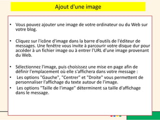 Ajout d'une image

• Vous pouvez ajouter une image de votre ordinateur ou du Web sur
  votre blog.

• Cliquez sur l'icône d'image dans la barre d'outils de l'éditeur de
  messages. Une fenêtre vous invite à parcourir votre disque dur pour
  accéder à un fichier image ou à entrer l'URL d'une image provenant
  du Web.

• Sélectionnez l'image, puis choisissez une mise en page afin de
  définir l'emplacement où elle s'affichera dans votre message :
• Les options "Gauche", "Centrer" et "Droite" vous permettent de
  personnaliser l'affichage du texte autour de l'image.
• Les options "Taille de l'image" déterminent sa taille d'affichage
  dans le message.
 