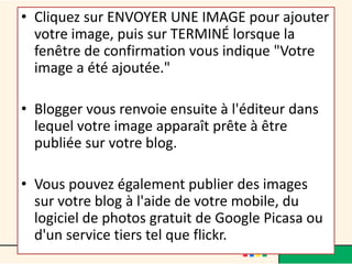 • Cliquez sur ENVOYER UNE IMAGE pour ajouter
  votre image, puis sur TERMINÉ lorsque la
  fenêtre de confirmation vous indique "Votre
  image a été ajoutée."

• Blogger vous renvoie ensuite à l'éditeur dans
  lequel votre image apparaît prête à être
  publiée sur votre blog.

• Vous pouvez également publier des images
  sur votre blog à l'aide de votre mobile, du
  logiciel de photos gratuit de Google Picasa ou
  d'un service tiers tel que flickr.
 