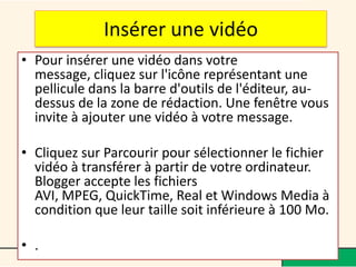 Insérer une vidéo
• Pour insérer une vidéo dans votre
  message, cliquez sur l'icône représentant une
  pellicule dans la barre d'outils de l'éditeur, au-
  dessus de la zone de rédaction. Une fenêtre vous
  invite à ajouter une vidéo à votre message.

• Cliquez sur Parcourir pour sélectionner le fichier
  vidéo à transférer à partir de votre ordinateur.
  Blogger accepte les fichiers
  AVI, MPEG, QuickTime, Real et Windows Media à
  condition que leur taille soit inférieure à 100 Mo.

• .
 