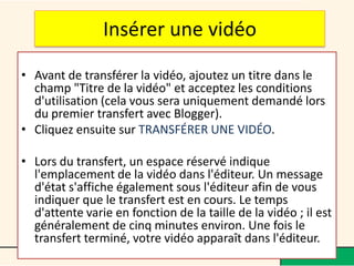 Insérer une vidéo

• Avant de transférer la vidéo, ajoutez un titre dans le
  champ "Titre de la vidéo" et acceptez les conditions
  d'utilisation (cela vous sera uniquement demandé lors
  du premier transfert avec Blogger).
• Cliquez ensuite sur TRANSFÉRER UNE VIDÉO.

• Lors du transfert, un espace réservé indique
  l'emplacement de la vidéo dans l'éditeur. Un message
  d'état s'affiche également sous l'éditeur afin de vous
  indiquer que le transfert est en cours. Le temps
  d'attente varie en fonction de la taille de la vidéo ; il est
  généralement de cinq minutes environ. Une fois le
  transfert terminé, votre vidéo apparaît dans l'éditeur.
 