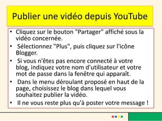 Publier une vidéo depuis YouTube
• Cliquez sur le bouton "Partager" affiché sous la
  vidéo concernée.
• Sélectionnez "Plus", puis cliquez sur l'icône
  Blogger.
• Si vous n'êtes pas encore connecté à votre
  blog, indiquez votre nom d'utilisateur et votre
  mot de passe dans la fenêtre qui apparaît.
• Dans le menu déroulant proposé en haut de la
  page, choisissez le blog dans lequel vous
  souhaitez publier la vidéo.
• Il ne vous reste plus qu'à poster votre message !
 