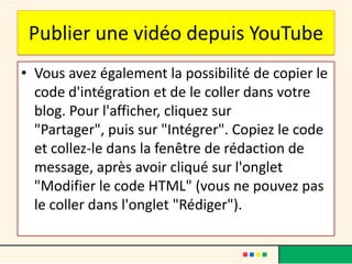 Publier une vidéo depuis YouTube
• Vous avez également la possibilité de copier le
  code d'intégration et de le coller dans votre
  blog. Pour l'afficher, cliquez sur
  "Partager", puis sur "Intégrer". Copiez le code
  et collez-le dans la fenêtre de rédaction de
  message, après avoir cliqué sur l'onglet
  "Modifier le code HTML" (vous ne pouvez pas
  le coller dans l'onglet "Rédiger").
 