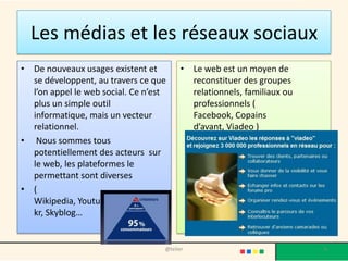 Les médias et les réseaux sociaux
• De nouveaux usages existent et         • Le web est un moyen de
  se développent, au travers ce que        reconstituer des groupes
  l’on appel le web social. Ce n’est       relationnels, familiaux ou
  plus un simple outil                     professionnels (
  informatique, mais un vecteur            Facebook, Copains
  relationnel.                             d’avant, Viadeo )
• Nous sommes tous
  potentiellement des acteurs sur
  le web, les plateformes le
  permettant sont diverses
• (
  Wikipedia, Youtube, Myspace, Flic
  kr, Skyblog…


                                   @telier                              6
 