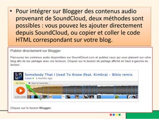 • Pour intégrer sur Blogger des contenus audio
  provenant de SoundCloud, deux méthodes sont
  possibles : vous pouvez les ajouter directement
  depuis SoundCloud, ou copier et coller le code
  HTML correspondant sur votre blog.
 