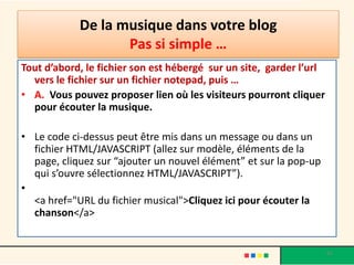 De la musique dans votre blog
                   Pas si simple …
Tout d’abord, le fichier son est hébergé sur un site, garder l’url
  vers le fichier sur un fichier notepad, puis …
• A. Vous pouvez proposer lien où les visiteurs pourront cliquer
  pour écouter la musique.

• Le code ci-dessus peut être mis dans un message ou dans un
  fichier HTML/JAVASCRIPT (allez sur modèle, éléments de la
  page, cliquez sur “ajouter un nouvel élément” et sur la pop-up
  qui s’ouvre sélectionnez HTML/JAVASCRIPT”).
•
  <a href="URL du fichier musical">Cliquez ici pour écouter la
  chanson</a>


                                                                     62
 