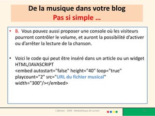 De la musique dans votre blog
                Pas si simple …
• B. Vous pouvez aussi proposer une console où les visiteurs
  pourront contrôler le volume, et auront la possibilité d’activer
  ou d’arrêter la lecture de la chanson.

• Voici le code qui peut être inséré dans un article ou un widget
  HTML/JAVASCRIPT
  <embed autostart="false" height="40" loop="true"
  playcount="2" src="URL du fichier musical"
  width="300"/></embed>




                      L'@telier - 2009 - Médiathèque de Lorient   63
 