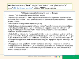<embed autostart="false" height="40" loop="true" playcount="2"
    src="URL du fichier musical" width="300"/></embed>

                          Voici quelques explications sur le code au dessus :
•   1. Insérez l’URL de votre fichier musical dans le code.
•   2. Le width qui est ici à 300, est la largeur que la console va occuper dans votre article ou
    dans votre barre latérale." Vous devez l’ajuster pour qu’elle s’affiche entièrement à l’endroit
    où vous l’insérez
•   3. Le height est la longueur de la console (ici 40).
•   4. L’attribut autostart a deux options. Si vous mettez "true", la musique commencera à jouer
    automatiquement dès que la page de l’article ou du blog dans lequel elle est insérée est
    chargé. C’est toujours mieux de mettre "false" car vous ne savez pas si vos visiteurs
    souhaitent écouter votre musique.
•   5. L’attribut loop indique si la musique doit s’arrêter ou continuer à jouer après la première
    fois. Si vous mettez "false", la musique s’arrête dès que le morceau arrive à la fin . Tandis que
    si vous mettez "true", la musique continuera à jouer jusqu’à ce que le visiteur appuie sur le
    bouton pour stopper ou quand il quittera votre blog (soit la page sur laquelle la musique est
    intégrée).
•   6. Vous pouvez aussi spécifier le nombre de fois où la musique sera jouée en utilisant la
    balise playcount="2". En mettant 2, la chanson sera jouée deux fois avant que la musique ne
    s’arrête. Si vous voulez que la chanson ne soit joué qu’une seule fois, vous pouvez effacer
    toute la balise playcount="2"


                                  L'@telier - 2009 - Médiathèque de Lorient                         64
 